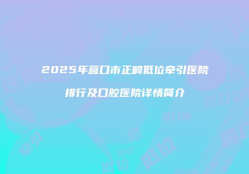 2025年营口市正畸低位牵引医院排行及口腔医院详情简介