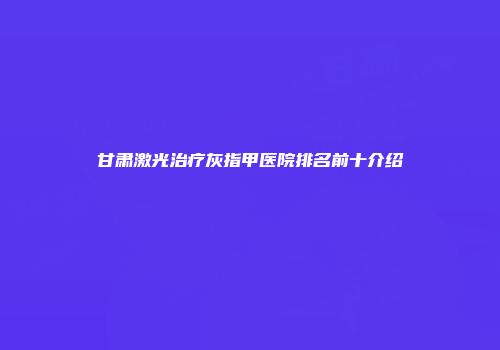 甘肃激光治疗灰指甲医院排名前十介绍