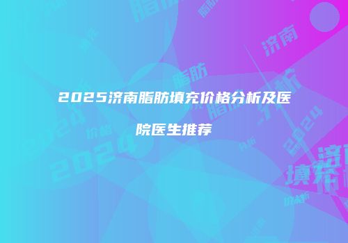2025济南脂肪填充价格分析及医院医生推荐