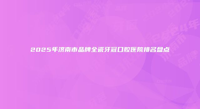 2025年济南市品牌全瓷牙冠口腔医院排名盘点