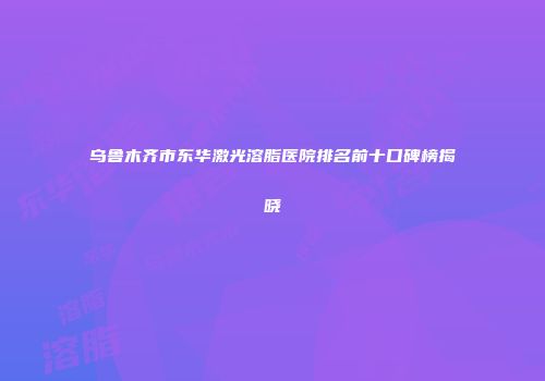 乌鲁木齐市东华激光溶脂医院排名前十口碑榜揭晓