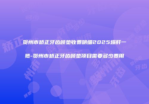 贺州市矫正牙齿颌垫收费明细2025爆肝一览-贺州市矫正牙齿颌垫项目需要多少费用
