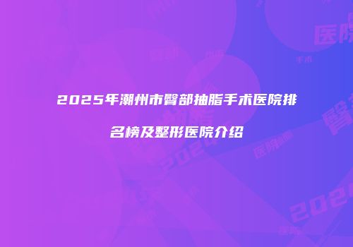 2025年潮州市臀部抽脂手术医院排名榜及整形医院介绍