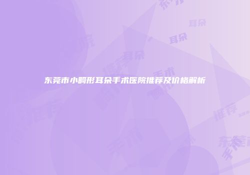 东莞市小畸形耳朵手术医院推荐及价格解析
