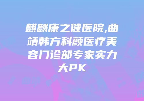 麒麟康之健医院,曲靖韩方科颜医疗美容门诊部专家实力大PK