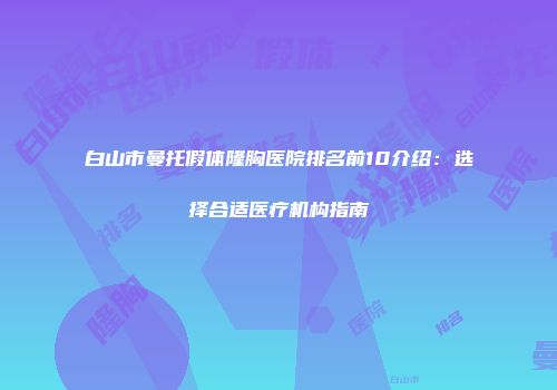 白山市曼托假体隆胸医院排名前10介绍：选择合适医疗机构指南