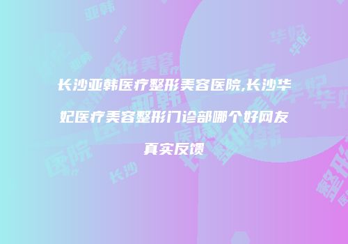 长沙亚韩医疗整形美容医院,长沙华妃医疗美容整形门诊部哪个好网友真实反馈