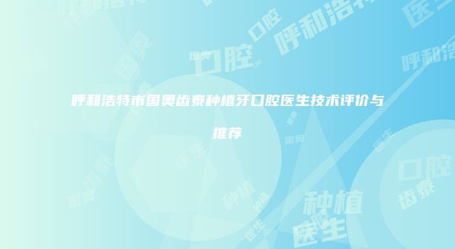 呼和浩特市国奥齿泰种植牙口腔医生技术评价与推荐