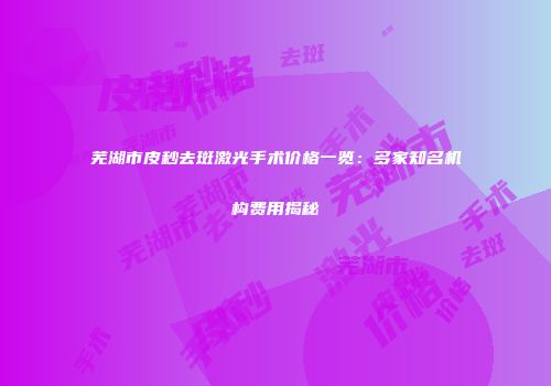 芜湖市皮秒去斑激光手术价格一览：多家知名机构费用揭秘