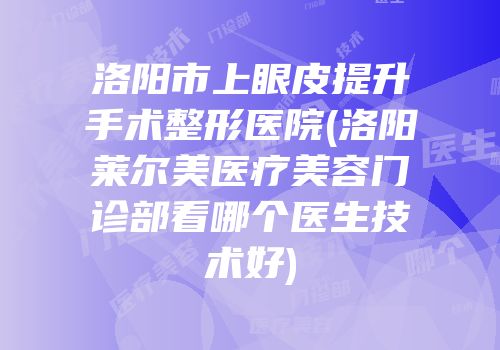 洛阳市上眼皮提升手术整形医院(洛阳莱尔美医疗美容门诊部看哪个医生技术好)