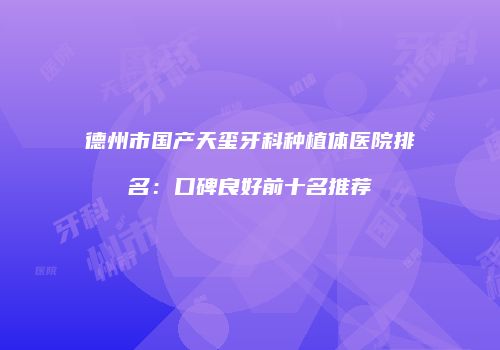 德州市国产天玺牙科种植体医院排名：口碑良好前十名推荐