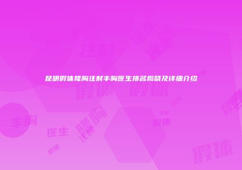 昆明假体隆胸注射丰胸医生排名揭晓及详细介绍