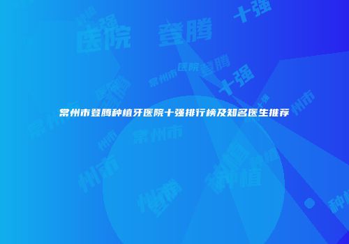 常州市登腾种植牙医院十强排行榜及知名医生推荐
