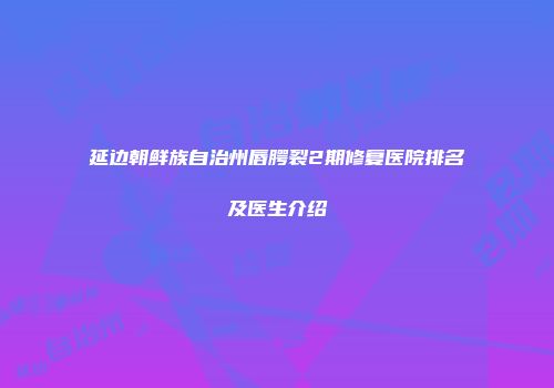 延边朝鲜族自治州唇腭裂2期修复医院排名及医生介绍