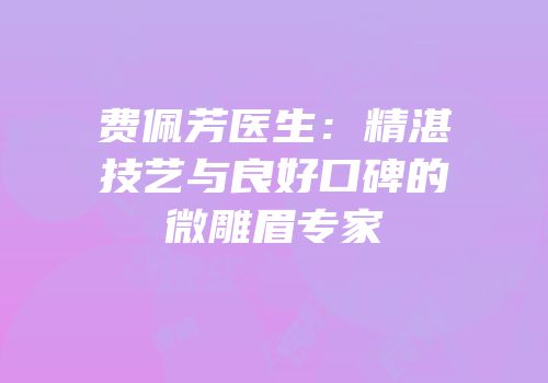 费佩芳医生：精湛技艺与良好口碑的微雕眉专家