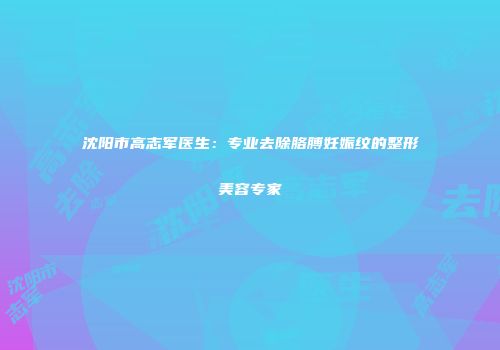 沈阳市高志军医生：专业去除胳膊妊娠纹的整形美容专家