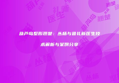 葫芦岛整形翘楚：丛杨与鲁礼新医生技术解析与案例分享