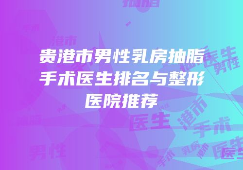 贵港市男性乳房抽脂手术医生排名与整形医院推荐