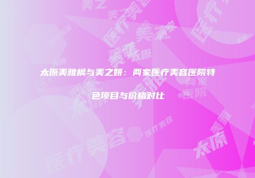 太原美雅枫与美之妍：两家医疗美容医院特色项目与价格对比