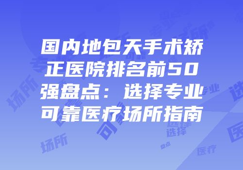 国内地包天手术矫正医院排名前50强盘点：选择专业可靠医疗场所指南