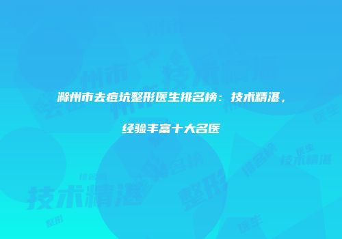 滁州市去痘坑整形医生排名榜：技术精湛，经验丰富十大名医