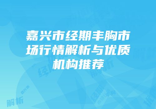 嘉兴市经期丰胸市场行情解析与优质机构推荐