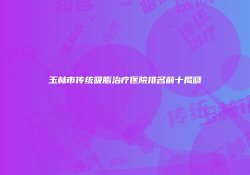 玉林市传统吸脂治疗医院排名前十揭晓