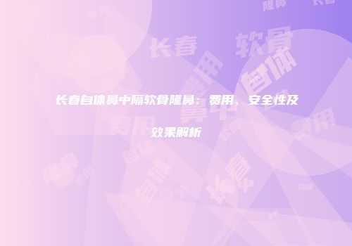 长春自体鼻中隔软骨隆鼻：费用、安全性及效果解析