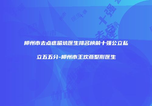 柳州市去点痣留坑医生排名榜前十强公立私立五五分-柳州市王欢燕整形医生