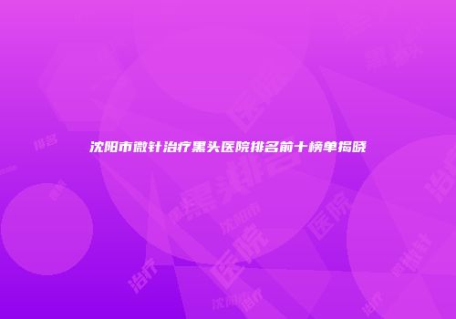 沈阳市微针治疗黑头医院排名前十榜单揭晓