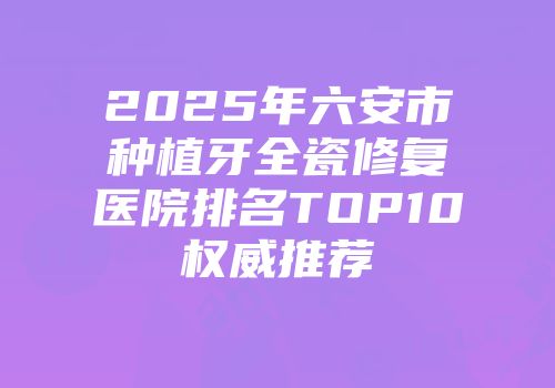 2025年六安市种植牙全瓷修复医院排名TOP10权威推荐