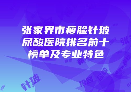 张家界市瘦脸针玻尿酸医院排名前十榜单及专业特色