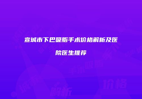 宣城市下巴吸脂手术价格解析及医院医生推荐