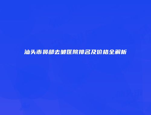 汕头市鼻部去皱医院排名及价格全解析