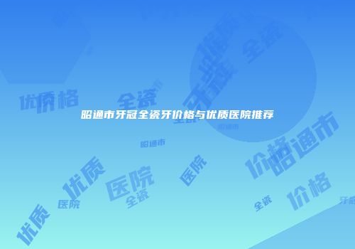 昭通市牙冠全瓷牙价格与优质医院推荐
