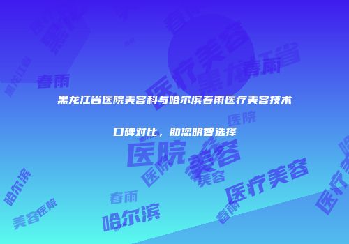 黑龙江省医院美容科与哈尔滨春雨医疗美容技术口碑对比，助您明智选择