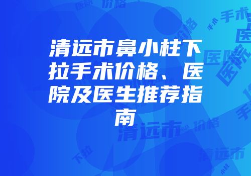 清远市鼻小柱下拉手术价格、医院及医生推荐指南