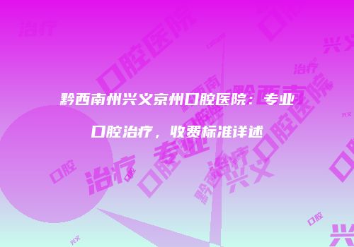 黔西南州兴义京州口腔医院：专业口腔治疗，收费标准详述