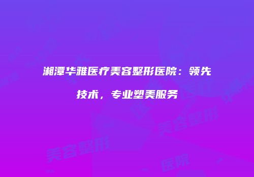 湘潭华雅医疗美容整形医院：领先技术，专业塑美服务