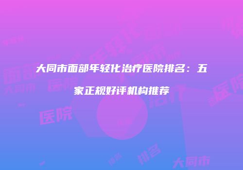 大同市面部年轻化治疗医院排名：五家正规好评机构推荐