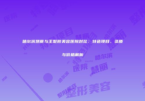 哈尔滨慧丽与王整形美容医院对比：特色项目、资质与价格解析