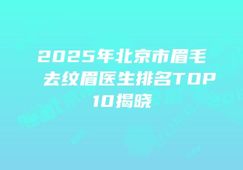 2025年北京市眉毛去纹眉医生排名TOP10揭晓