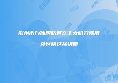 荆州市自体脂肪填充丰太阳穴费用及医院选择指南