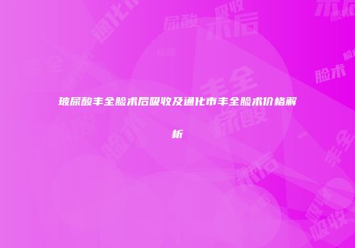 玻尿酸丰全脸术后吸收及通化市丰全脸术价格解析