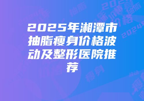 2025年湘潭市抽脂瘦身价格波动及整形医院推荐