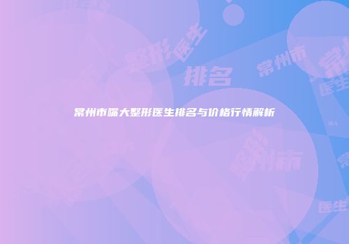 常州市嘴大整形医生排名与价格行情解析