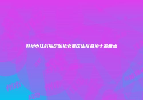 滁州市注射玻尿酸抗衰老医生排名前十名盘点