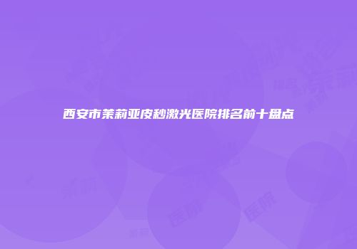 西安市茉莉亚皮秒激光医院排名前十盘点