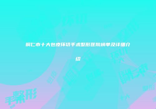 铜仁市十大包皮环切手术整形医院榜单及详细介绍