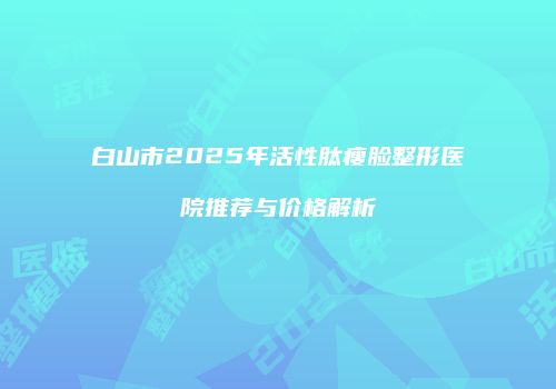 白山市2025年活性肽瘦脸整形医院推荐与价格解析